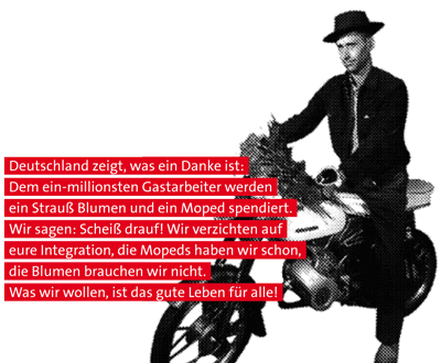 Deutschland zeigt, was ein Danke ist: Dem ein-milionsten Gastarbeiter werden ein Strauß Blumen und ein Moped spendiert. Wir sagen: Scheiß drauf! Wir verzichten auf eure Integration, die Mopeds haben wir schon, die Blumen brauchen wir nicht. Was wir wollen, ist das gute Leben für alle!